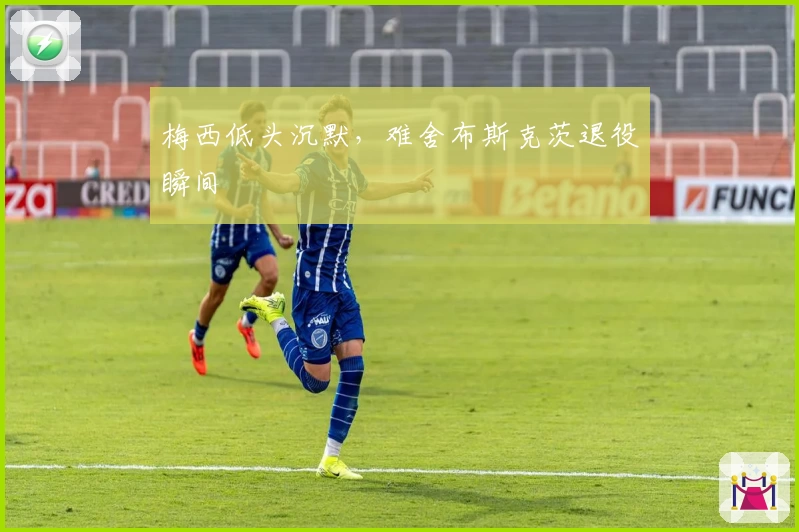 梅西低头沉默,难舍布斯克茨退役瞬间