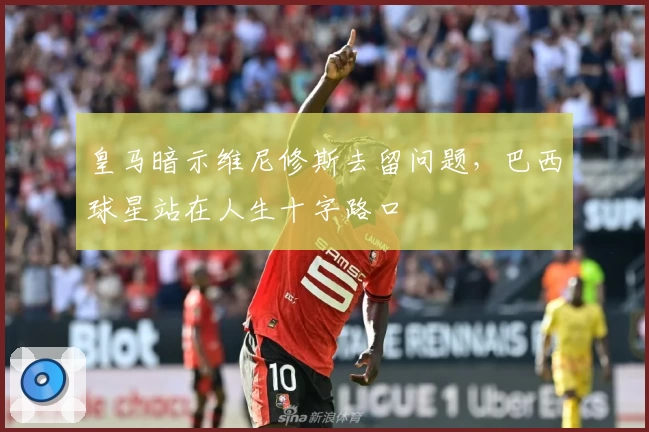 皇马暗示维尼修斯去留问题，巴西球星站在人生十字路口