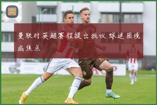 曼联对英超赛程提出抗议 球迷困境成焦点