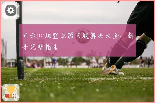 开云pc端登录器问题解决大全，新手完整指南