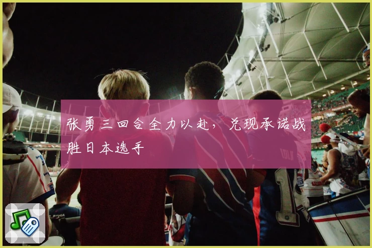 张勇三回合全力以赴,兑现承诺战胜日本选手