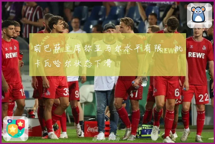 前巴萨主席称亚马尔水平有限，批卡瓦哈尔状态下滑